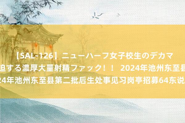 【SAL-126】ニューハーフ女子校生のデカマラが生穿きブルマを圧迫する濃厚大量射精ファック！！ 2024年池州东至县第二批后生处事见习岗亭招募64东说念主公告