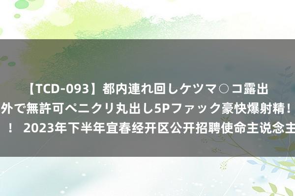 【TCD-093】都内連れ回しケツマ○コ露出 ド変態ニューハーフ野外で無許可ペニクリ丸出し5Pファック豪快爆射精！！ 2023年下半年宜春经开区公开招聘使命主说念主员拟聘请对象名单公示