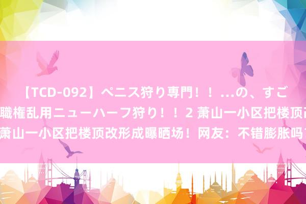 【TCD-092】ペニス狩り専門！！…の、すごい痴女万引きGメン達の職権乱用ニューハーフ狩り！！2 萧山一小区把楼顶改形成曝晒场！网友：不错膨胀吗？|防水