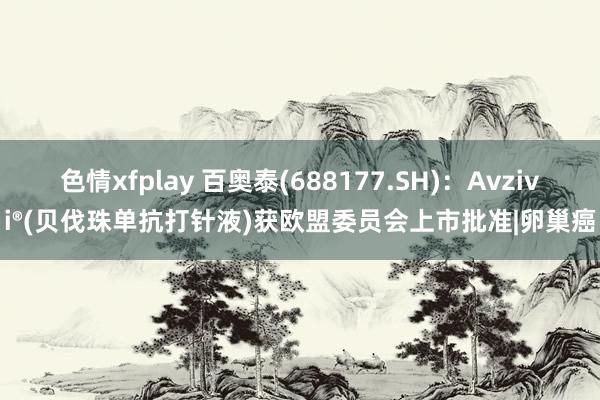 色情xfplay 百奥泰(688177.SH)：Avzivi®(贝伐珠单抗打针液)获欧盟委员会上市批准|卵巢癌