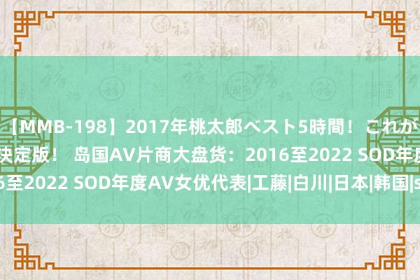 【MMB-198】2017年桃太郎ベスト5時間！これが見納めパラドックスAV決定版！ 岛国AV片商大盘货：2016至2022 SOD年度AV女优代表|工藤|白川|日本|韩国|star