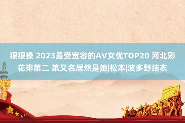 狠狠操 2023最受宽容的AV女优TOP20 河北彩花排第二 第又名居然是她|松本|波多野结衣