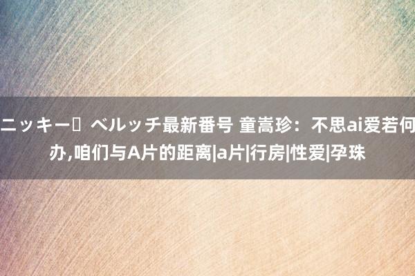 ニッキー・ベルッチ最新番号 童嵩珍：不思ai爱若何办，咱们与A片的距离|a片|行房|性爱|孕珠