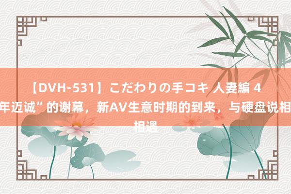 【DVH-531】こだわりの手コキ 人妻編 4 “年迈诚”的谢幕，新AV生意时期的到来，与硬盘说相遇