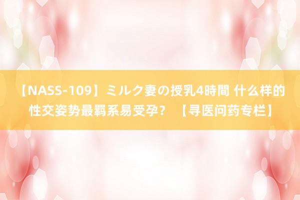 【NASS-109】ミルク妻の授乳4時間 什么样的性交姿势最羁系易受孕？ 【寻医问药专栏】