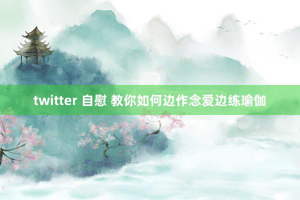 twitter 自慰 教你如何边作念爱边练瑜伽