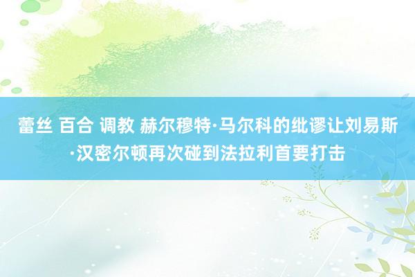 蕾丝 百合 调教 赫尔穆特·马尔科的纰谬让刘易斯·汉密尔顿再次碰到法拉利首要打击