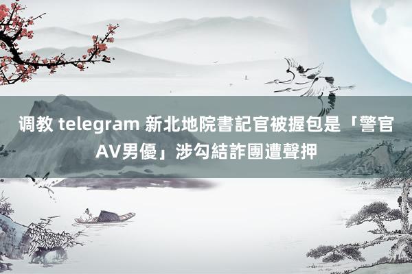 调教 telegram 新北地院書記官被握包是「警官AV男優」　涉勾結詐團遭聲押