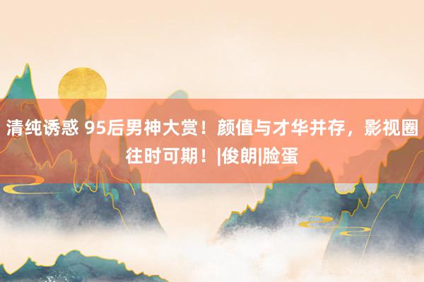 清纯诱惑 95后男神大赏！颜值与才华并存，影视圈往时可期！|俊朗|脸蛋