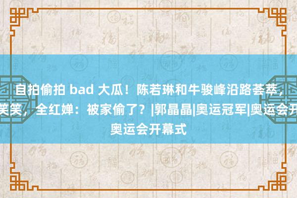 自拍偷拍 bad 大瓜！陈若琳和牛骏峰沿路荟萃，说谈笑笑，全红婵：被家偷了？|郭晶晶|奥运冠军|奥运会开幕式