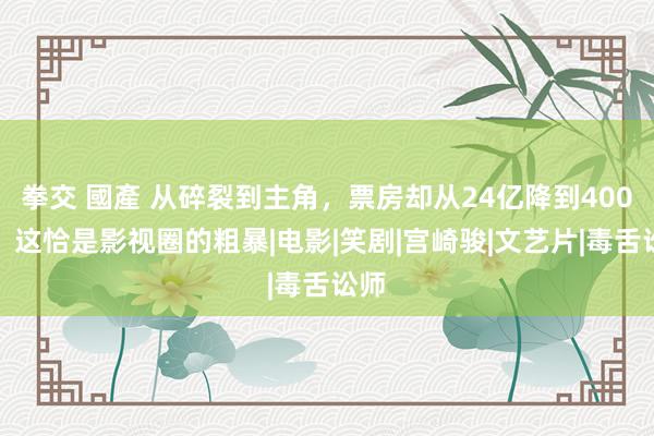 拳交 國產 从碎裂到主角，票房却从24亿降到400万，这恰是影视圈的粗暴|电影|笑剧|宫崎骏|文艺片|毒舌讼师