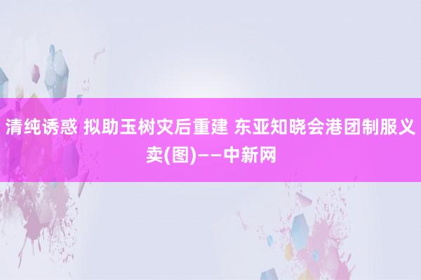 清纯诱惑 拟助玉树灾后重建 东亚知晓会港团制服义卖(图)——中新网