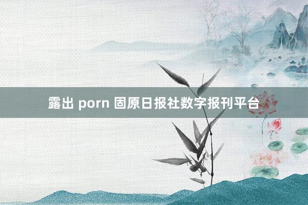 露出 porn 固原日报社数字报刊平台