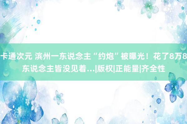 卡通次元 滨州一东说念主“约炮”被曝光！花了8万8东说念主皆没见着...|版权|正能量|齐全性