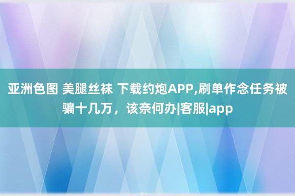 亚洲色图 美腿丝袜 下载约炮APP，刷单作念任务被骗十几万，该奈何办|客服|app