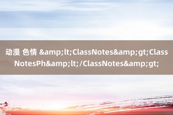 动漫 色情 &lt;ClassNotes&gt;ClassNotesPh&lt;/ClassNotes&gt;