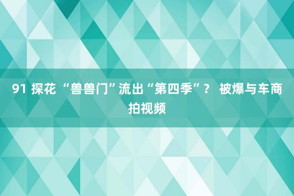 91 探花 “兽兽门”流出“第四季”？ 被爆与车商拍视频