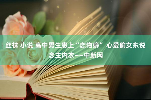 丝袜 小说 高中男生患上“恋物癖” 心爱偷女东说念主内衣——中新网