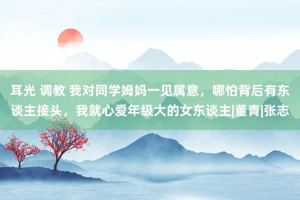 耳光 调教 我对同学姆妈一见属意，哪怕背后有东谈主接头，我就心爱年级大的女东谈主|董青|张志