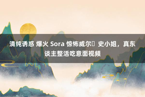 清纯诱惑 爆火 Sora 惊怖威尔・史小姐，真东谈主整活吃意面视频