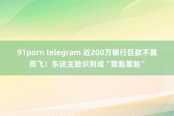 91porn telegram 近200万银行巨款不翼而飞！东谈主脸识别成“罪魁罪魁”