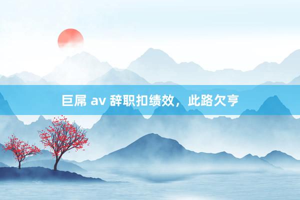 巨屌 av 辞职扣绩效，此路欠亨