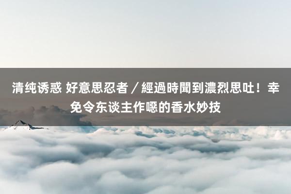 清纯诱惑 好意思忍者／經過時聞到濃烈思吐！幸免令东谈主作噁的香水妙技