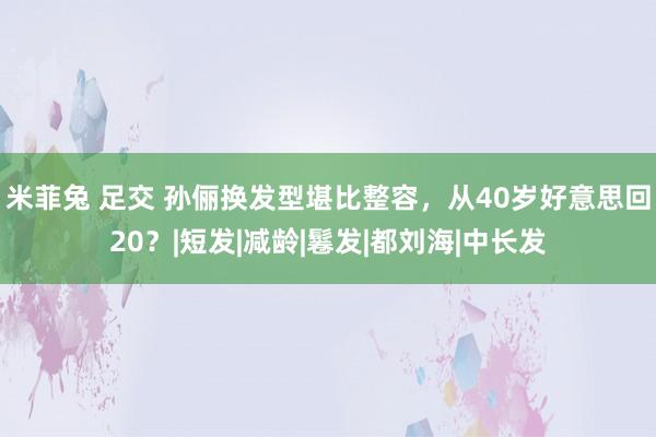 米菲兔 足交 孙俪换发型堪比整容，从40岁好意思回20？|短发|减龄|鬈发|都刘海|中长发