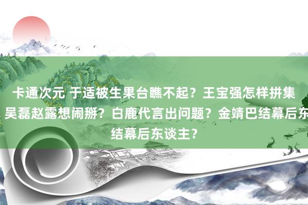 卡通次元 于适被生果台瞧不起？王宝强怎样拼集宋喆？吴磊赵露想闹掰？白鹿代言出问题？金靖巴结幕后东谈主？