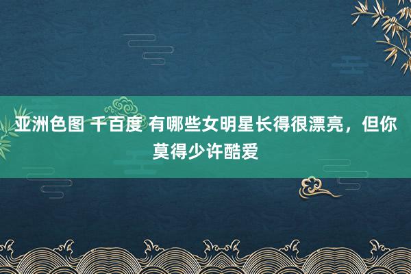 亚洲色图 千百度 有哪些女明星长得很漂亮，但你莫得少许酷爱