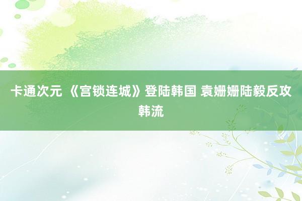 卡通次元 《宫锁连城》登陆韩国 袁姗姗陆毅反攻韩流