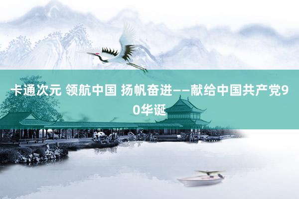 卡通次元 领航中国 扬帆奋进——献给中国共产党90华诞