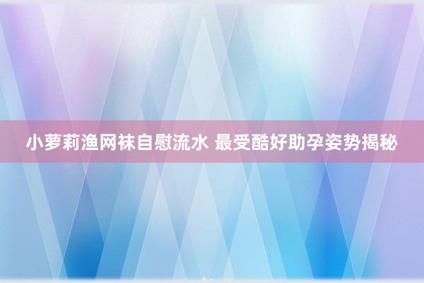 小萝莉渔网袜自慰流水 最受酷好助孕姿势揭秘