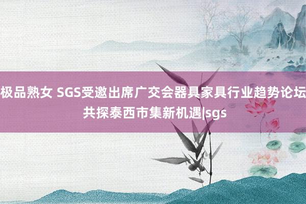 极品熟女 SGS受邀出席广交会器具家具行业趋势论坛 共探泰西市集新机遇|sgs