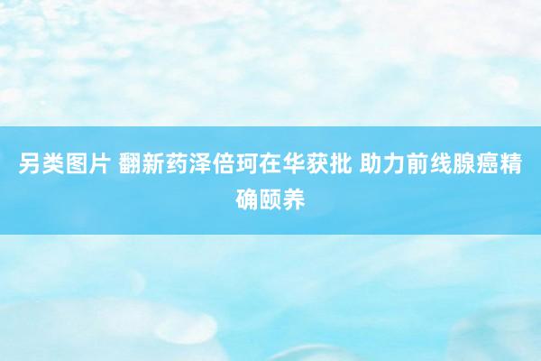 另类图片 翻新药泽倍珂在华获批 助力前线腺癌精确颐养