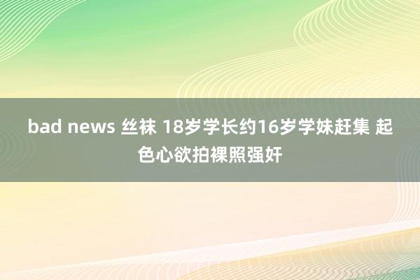 bad news 丝袜 18岁学长约16岁学妹赶集 起色心欲拍裸照强奸