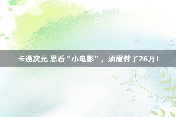 卡通次元 思看“小电影”，须眉付了26万！