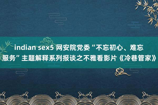 indian sex5 网安院党委“不忘初心、难忘服务”主题解释系列报谈之不雅看影片《冷巷管家》