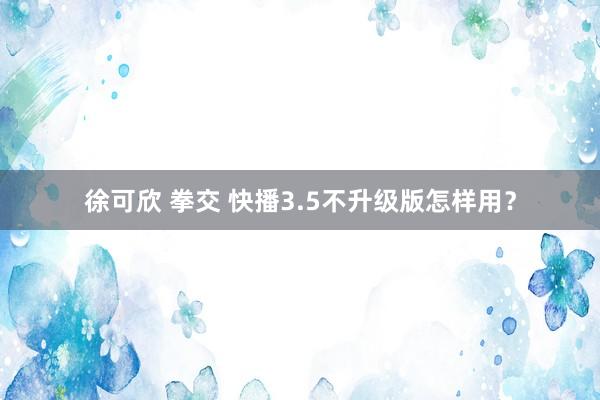 徐可欣 拳交 快播3.5不升级版怎样用？