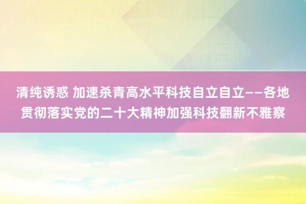 清纯诱惑 加速杀青高水平科技自立自立——各地贯彻落实党的二十大精神加强科技翻新不雅察