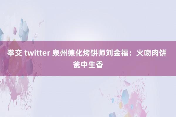 拳交 twitter 泉州德化烤饼师刘金福：火吻肉饼 瓮中生香