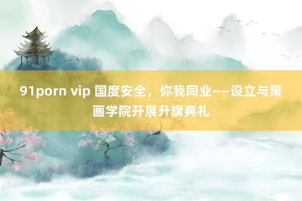 91porn vip 国度安全，你我同业——设立与策画学院开展升旗典礼