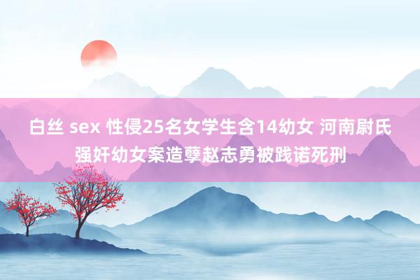 白丝 sex 性侵25名女学生含14幼女 河南尉氏强奸幼女案造孽赵志勇被践诺死刑