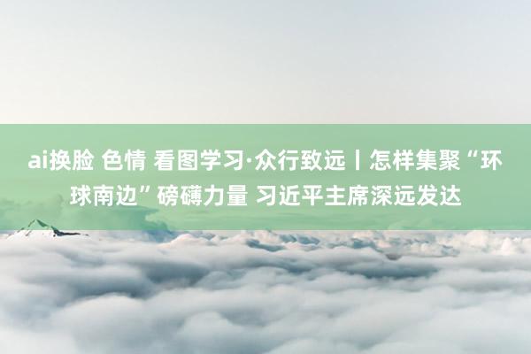 ai换脸 色情 看图学习·众行致远丨怎样集聚“环球南边”磅礴力量 习近平主席深远发达