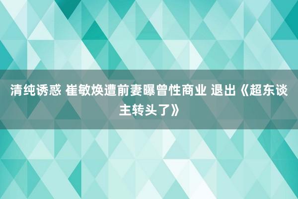 清纯诱惑 崔敏焕遭前妻曝曾性商业 退出《超东谈主转头了》