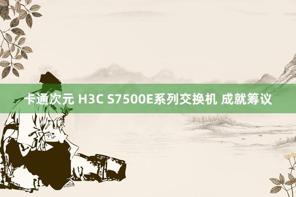 卡通次元 H3C S7500E系列交换机 成就筹议