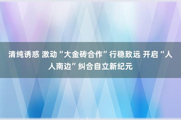 清纯诱惑 激动“大金砖合作”行稳致远 开启“人人南边”纠合自立新纪元