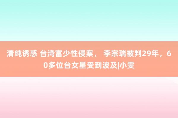 清纯诱惑 台湾富少性侵案， 李宗瑞被判29年，60多位台女星受到波及|小雯