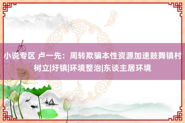 小说专区 卢一先：周转欺骗本性资源加速鼓舞镇村树立|圩镇|环境整治|东谈主居环境