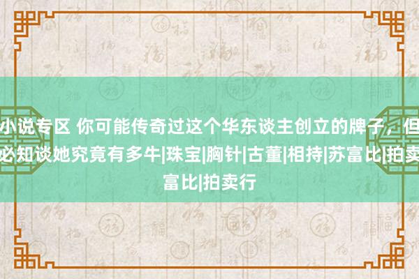 小说专区 你可能传奇过这个华东谈主创立的牌子，但未必知谈她究竟有多牛|珠宝|胸针|古董|相持|苏富比|拍卖行